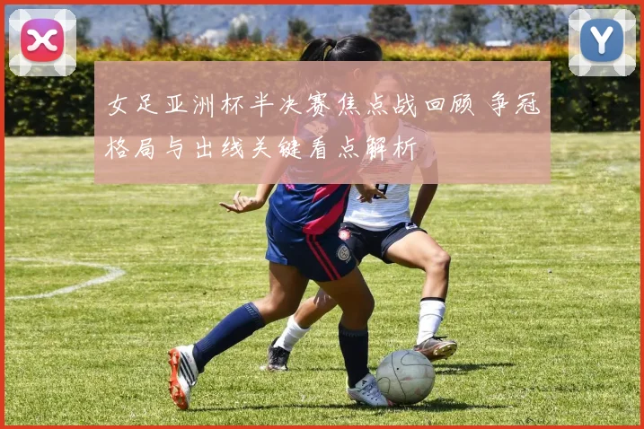 女足亚洲杯半决赛焦点战回顾 争冠格局与出线关键看点解析
