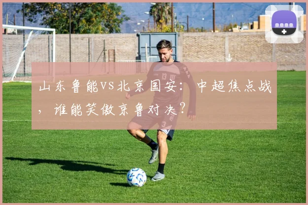 山东鲁能vs北京国安：中超焦点战，谁能笑傲京鲁对决？