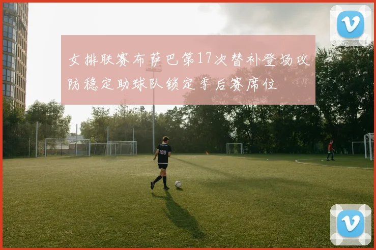 女排联赛布萨巴第17次替补登场攻防稳定助球队锁定季后赛席位