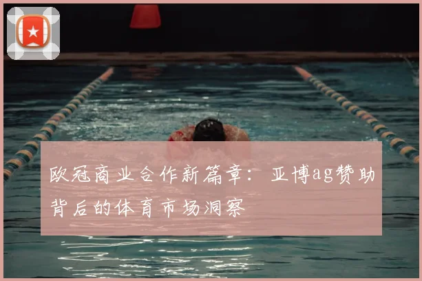 欧冠商业合作新篇章:亚博ag赞助背后的体育市场洞察