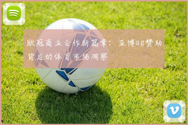 欧冠商业合作新篇章:亚博ag赞助背后的体育市场洞察