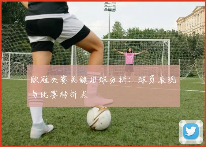 欧冠决赛关键进球分析:球员表现与比赛转折点