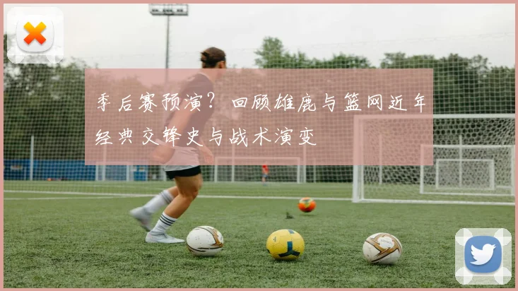 季后赛预演？回顾雄鹿与篮网近年经典交锋史与战术演变