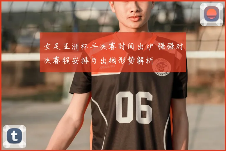 女足亚洲杯半决赛时间出炉 强强对决赛程安排与出线形势解析