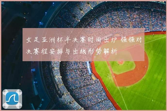 女足亚洲杯半决赛时间出炉 强强对决赛程安排与出线形势解析