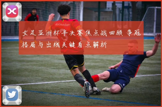 女足亚洲杯半决赛焦点战回顾 争冠格局与出线关键看点解析