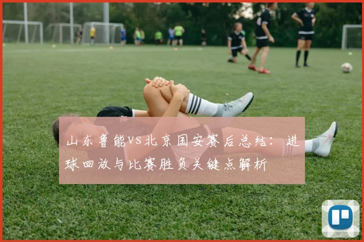 山东鲁能vs北京国安赛后总结：进球回放与比赛胜负关键点解析