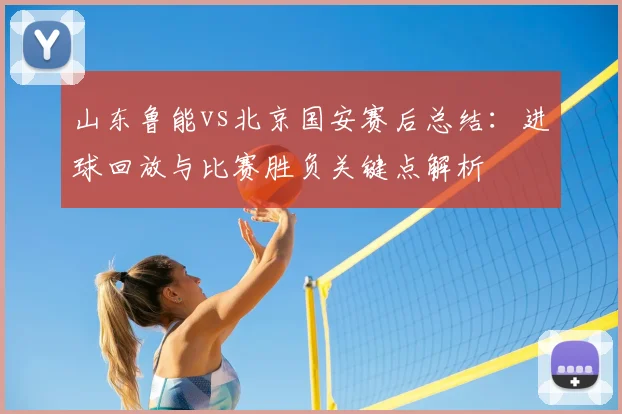 山东鲁能vs北京国安赛后总结：进球回放与比赛胜负关键点解析